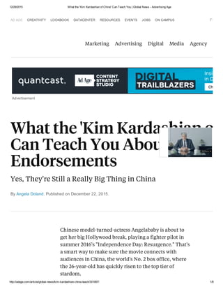 12/29/2015 What the 'Kim Kardashian of China' Can Teach You | Global News ­ Advertising Age
http://adage.com/article/global­news/kim­kardashian­china­teach/301897/ 1/8
AD AGE CREATIVITY LOOKBOOK DATACENTER RESOURCES EVENTS JOBS ON CAMPUS Follow 
Marketing Advertising Digital Media Agency
Advertisement
By Angela Doland. Published on December 22, 2015.
What the 'Kim Kardashian of C
Can Teach You About Celeb
Endorsements
Yes, They're Still a Really Big Thing in China
Chinese model-turned-actress Angelababy is about to
get her big Hollywood break, playing a fighter pilot in
summer 2016's "Independence Day: Resurgence." That's
a smart way to make sure the movie connects with
audiences in China, the world's No. 2 box office, where
the 26-year-old has quickly risen to the top tier of
stardom.
 