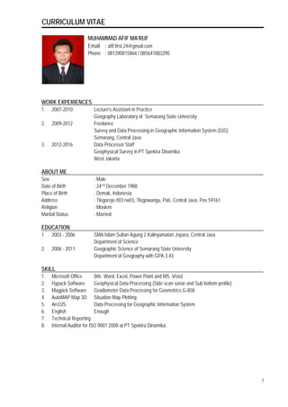 CURRICULUM VITAE
MUHAMMAD AFIF MA'RUF
Email : afif.first.24@gmail.com
Phone : 081390815864 / 085641883290
WORK EXPERIENCES
1. 2007-2010 Lecture's Assistant in Practice
Geography Laboratory of Semarang State University
2. 2009-2012 Freelance
Survey and Data Processing in Geographic Information System (GIS)
Semarang, Central Java
3. 2012-2016 Data Processor Staff
Geophysical Survey in PT Spektra Dinamika
West Jakarta
ABOUT ME
Sex : Male
Date of Birth : 24TH December 1988
Place of Birth : Demak, Indonesia
Address : Tlogorejo rt03 rw03, Tlogowungu, Pati, Central Java, Pos 59161
Religion : Moslem
Marital Status : Married
EDUCATION
1. 2003 - 2006 SMA Islam Sultan Agung 2 Kalinyamatan Jepara, Central Java
Department of Science
2. 2006 - 2011 Geographic Science of Semarang State University
Department of Geography with GPA 3.43
SKILL
1. Microsoft Office (Ms. Word, Excel, Power Point and MS. Visio)
2. Hypack Software Geophysical Data Processing (Side scan sonar and Sub bottom profile)
3. Magpick Software Gradiometer Data Processing for Geometrics G-858
4. AutoMAP Map 3D Situation Map Plotting
5. ArcGIS Data Processing for Geographic Information System
6. English Enough
7. Technical Reporting
8. Internal Auditor for ISO 9001:2008 at PT Spektra Dinamika.
1
 