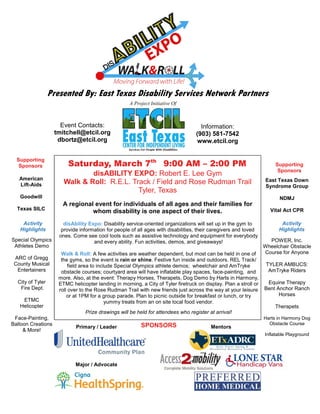 Presented By: East Texas Disability Services Network Partners
Saturday, March 7th
9:00 AM – 2:00 PM
disABILITY EXPO: Robert E. Lee Gym
Walk & Roll: R.E.L. Track / Field and Rose Rudman Trail
Tyler, Texas
A regional event for individuals of all ages and their families for
whom disability is one aspect of their lives.
disAbility Expo: Disability service-oriented organizations will set up in the gym to
provide information for people of all ages with disabilities, their caregivers and loved
ones. Come see cool tools such as assistive technology and equipment for everybody
and every ability. Fun activities, demos, and giveaways!
Walk & Roll: A few activities are weather dependent, but most can be held in one of
the gyms, so the event is rain or shine. Festive fun inside and outdoors. REL Track/
field area to include Special Olympics athlete demos; wheelchair and AmTryke
obstacle courses; courtyard area will have inflatable play spaces, face-painting, and
more. Also, at the event: Therapy Horses, Therapets, Dog Demo by Harts in Harmony,
ETMC helicopter landing in morning, a City of Tyler firetruck on display. Plan a stroll or
roll over to the Rose Rudman Trail with new friends just across the way at your leisure
or at 1PM for a group parade. Plan to picnic outside for breakfast or lunch, or try
yummy treats from an on site local food vendor.
Prize drawings will be held for attendees who register at arrival!
A Project Initiative Of
SPONSORS
Major / Advocate
Primary / Leader Mentors
Supporting
Sponsors
American
Lift-Aids
Goodwill
Texas SILC
East Texas Down
Syndrome Group
NDMJ
Vital Act CPR
POWER, Inc.
Wheelchair Obstacle
Course for Anyone
TYLER AMBUCS:
AmTryke Riders
Equine Therapy
Bent Anchor Ranch
Horses
Therapets
Harts in Harmony Dog
Obstacle Course
Inflatable Playground
Supporting
Sponsors
Activity
Highlights
Activity
Highlights
Special Olympics
Athletes Demo
ARC of Gregg
County Musical
Entertainers
City of Tyler
Fire Dept.
ETMC
Helicopter
Face-Painting,
Balloon Creations
& More!
Event Contacts:
tmitchell@etcil.org
dbortz@etcil.org
Information:
(903) 581-7542
www.etcil.org
 