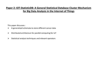 Paper 2: IOT-StatisticDB: A General Statistical Database Cluster Mechanism
for Big Data Analysis in the Internet of Things
This paper discusses :
 A generalized schemata to store different sensor data
 Distributed architecture for parallel computing for IoT
 Statistical analysis techniques and relevant operators
 