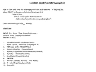 Euclidean-based Parameter Aggregation
Q3: If task is to find the average pollution level at time t in BeijingGeo.
Qdata=“SELECT getComponent(atInstant(Samplings, t), 1)
FROM IoTData
WHERE SensorType = “PollutionSensor”
AND inside(sProjectPoint(Samplings), BeijingGeo)”;
Select parameterAggrEU (Qdata, Average)
Algorithm:
INPUT: Qdata: String; //Raw data collection query
method: String; //aggregation method
OUTPUT: R: Real;
1. queryRegion = GetQueryRange(Qdata);
2. Nodes = {node | area(node) queryRegion Ø}
3. FOR node Nodes DO IN PARALLEL
4. StatisticalRawData = Execute(Qdata);
5. R (node) = aggregate(StatisticalRawData, method);
6. N (node) = |StatisticalRawData|;
7. SendMaster(R(node), N(node));
8. ENDFOR;
9. Results = {(R(node), N(node)) | node Nodes};
10. R = valueMerge(Results, method);
11. Return (R).
 