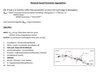 Network-based Parameter Aggregation
Q4: If task is to find the traffic flow parameters at time t for each edge in BeijingGeo.
Qdata= “SELECT sTruncateTime(sTruncateGeo (Samplings, BeijingGeo), [ t - 5*Minute, t ])
FROM IoTData
WHERE SensorType = “VehicleGPS””
Select parameterAggrNet (Qdata, TrajectoryAnalysis);
Algorithm:
INPUT: Qdata:String; //Raw data collection query
method: String; //aggregation method
OUTPUT: R; //of the form Set((edgeID:string, para: string))
1. queryRegion = GetQueryRange(Qdata);
2. Nodes = {node | area(node) queryRegion Ø}
3. FOR node Nodes DO IN PARALLEL
4. StatisticalRawData = Execute(Qdata);
5. R (node) = trafficAnalysis(StatisticalRawData, method);
6. SendMaster(R (node));
7. ENDFOR;
8. Results = {R(node) | node Nodes};
9. R = edgeBasedValueMerge(Results);
10. Return (R).
 