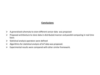Conclusions
 A generalized schemata to store different sensor data was proposed
 Proposed architecture to store data in distributed manner and parallel computing in real time
basis
 Statistical analysis operators were defined
 Algorithms for statistical analysis of IoT data was proposed.
 Experimental results were compared with other similar framework.
 
