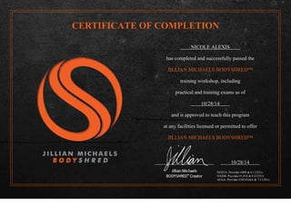 CERTIFICATE OF COMPLETION
NICOLE ALEXIS
has completed and successfully passed the
JILLIAN MICHAELS BODYSHRED™
training workshop, including
practical and training exams as of
10/28/14
and is approved to teach this program
at any facilities licensed or permitted to offer
JILLIAN MICHAELS BODYSHRED™
10/28/14
NESTA- Provider #408 & 0.1 CEUs
NASM- Provider #1,016 & 0.8 CEUs
AFAA- Provider #2014344A & 7.5 CEUs
 