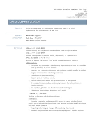 45, in front of Mirage City, New Cairo , Cairo, Egypt.
11371
01069392113
002-02-22727556
magui_mohamed@hotmail.com
MAGUI MOHAMED GADALLAH
OBJECTIVE Getting new experience in a multinational organization where I can utilize
my knowledge & acquire experience & new skills.
PERSONAL
INFORMATION
Nationality : Egyptian
Birth date : 7/5/1987
Birth place: Bruxelles,Belguim.
EXPERIENCE 15 June 2008-15 July 2008:
Summer training in NSGB (National Society General Bank), in Tayaran branch.
15 June 2007-15 July 2007:
Summer training in NSGB (National Society General Bank), in Tayaran branch.
27 October 2009- 12 March 2012:
Working as planning specialist in LEONI Wiring systems (automotive industry).
Job Description :
 Formulate and co-ordinate a manufacturing requirement plan based on customer's
firm by evaluating all factors involved.
 Analyses firm customer requirements and produce a workable plan for his product.
 Regular communication with foreign customers.
 Attend relevant meetings regularly.
 Prepare periodic statistical reports.
 Provide information, reports and recommendations to Management.
 Develop and implement plans continuously to ensure that all operations are
running smoothly.
 Set objectives, priorities and allocate resource to meet targets.
 Maintaining the warehouse & inventory stock levels.
19 March 2012- Till now :
Working as Allocation & Replenishment Planner
Job Purpose:
• Ensuring sustainable product availability across the region with the efficient
quality and according to the planned time frame with the minimum stock levels aiming
to achieve annual sales plan.
• Reporting to the Category Manager (Merchandising Department)
• Currently responsible for MAGRABI’s second largest product in terms of profits;
 