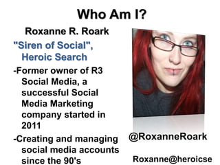 Who Am I?
Roxanne R. Roark
"Siren of Social",
Heroic Search
-Former owner of R3
Social Media, a
successful Social
Media Marketing
company started in
2011
-Creating and managing
social media accounts
since the 90's
@RoxanneRoark
Roxanne@heroicse
 