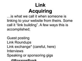 Link
Acquiring
…is what we call it when someone is
linking to your website from theirs. Some
call it “link building”. A few ways this is
accomplished;
Guest posting
Link Roundups
Link exchange* (careful, here)
Interviews
Speaking or sponsoring gigs
 