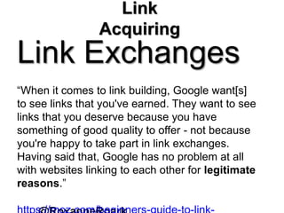 Link
Acquiring
Link Exchanges
“When it comes to link building, Google want[s]
to see links that you've earned. They want to see
links that you deserve because you have
something of good quality to offer - not because
you're happy to take part in link exchanges.
Having said that, Google has no problem at all
with websites linking to each other for legitimate
reasons.”
 