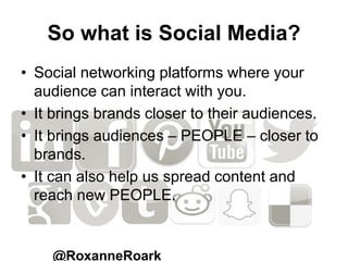 So what is Social Media?
• Social networking platforms where your
audience can interact with you.
• It brings brands closer to their audiences.
• It brings audiences – PEOPLE – closer to
brands.
• It can also help us spread content and
reach new PEOPLE.
@RoxanneRoark
 