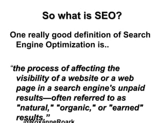 So what is SEO?
One really good definition of Search
Engine Optimization is..
“the process of affecting the
visibility of a website or a web
page in a search engine's unpaid
results—often referred to as
"natural," "organic," or "earned"
results.”
 