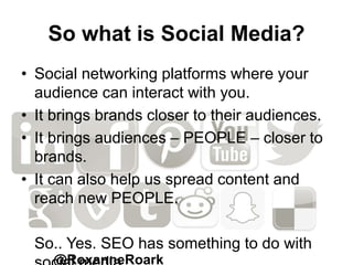 So what is Social Media?
• Social networking platforms where your
audience can interact with you.
• It brings brands closer to their audiences.
• It brings audiences – PEOPLE – closer to
brands.
• It can also help us spread content and
reach new PEOPLE.
So.. Yes. SEO has something to do with
@RoxanneRoark
 