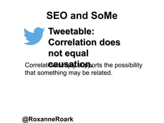 SEO and SoMe
@RoxanneRoark
Tweetable:
Correlation does
not equal
causation.Correlation simply supports the possibility
that something may be related.
 
