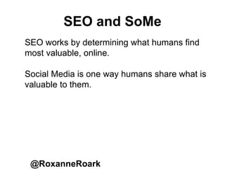 SEO and SoMe
@RoxanneRoark
SEO works by determining what humans find
most valuable, online.
Social Media is one way humans share what is
valuable to them.
 
