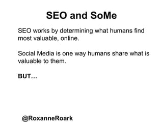 SEO and SoMe
@RoxanneRoark
SEO works by determining what humans find
most valuable, online.
Social Media is one way humans share what is
valuable to them.
BUT…
 
