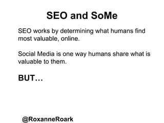 SEO and SoMe
@RoxanneRoark
SEO works by determining what humans find
most valuable, online.
Social Media is one way humans share what is
valuable to them.
BUT…
 