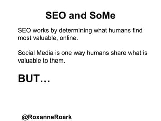 SEO and SoMe
@RoxanneRoark
SEO works by determining what humans find
most valuable, online.
Social Media is one way humans share what is
valuable to them.
BUT…
 