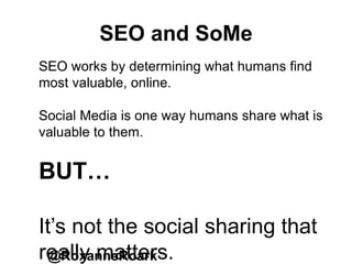 SEO and SoMe
@RoxanneRoark
SEO works by determining what humans find
most valuable, online.
Social Media is one way humans share what is
valuable to them.
BUT…
It’s not the social sharing that
really matters.
 