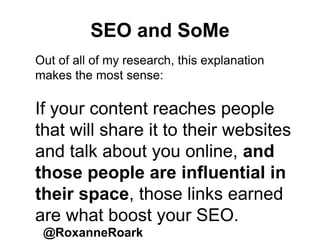 SEO and SoMe
@RoxanneRoark
Out of all of my research, this explanation
makes the most sense:
If your content reaches people
that will share it to their websites
and talk about you online, and
those people are influential in
their space, those links earned
are what boost your SEO.
 
