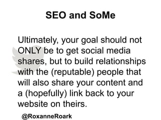 SEO and SoMe
@RoxanneRoark
Ultimately, your goal should not
ONLY be to get social media
shares, but to build relationships
with the (reputable) people that
will also share your content and
a (hopefully) link back to your
website on theirs.
 