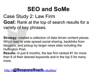SEO and SoMe
@RoxanneRoark
Case Study 2: Law Firm
Goal: Rank at the top of search results for a
variety of key phrases.
Strategy: created a collection of data driven content pieces.
Which lead to wide spread social sharing, backlinks from
bloggers, and pickup by larger news sites including the
Huffington Post.
Results: In just 6 months, the law firm ranked #1 for more
than 6 of their desired keywords and in the top 5 for many
more.
http://gofishdigital.com/case-studies/
 
