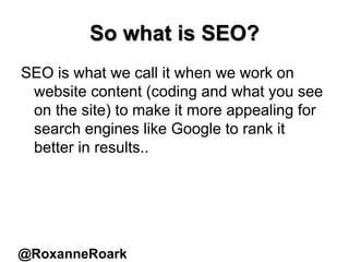 So what is SEO?
SEO is what we call it when we work on
website content (coding and what you see
on the site) to make it more appealing for
search engines like Google to rank it
better in results..
@RoxanneRoark
 