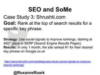 SEO and SoMe
@RoxanneRoark
Case Study 3: Shrushti.com
Goal: Rank at the top of search results for a
specific key phrase.
Strategy: Use social signals to improve rankings, starting at
400th place in SERP (Search Engine Results Pages).
Results: In only 1 month, the site ranked #1 for their desired
key phrase on Google.co.uk
http://www.shrushti.com/seoblog/case-study-social-signals-to-improve-
search-rankings/
 
