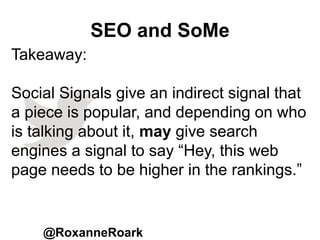 SEO and SoMe
@RoxanneRoark
Takeaway:
Social Signals give an indirect signal that
a piece is popular, and depending on who
is talking about it, may give search
engines a signal to say “Hey, this web
page needs to be higher in the rankings.”
 