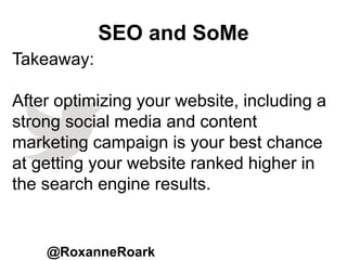 SEO and SoMe
@RoxanneRoark
Takeaway:
After optimizing your website, including a
strong social media and content
marketing campaign is your best chance
at getting your website ranked higher in
the search engine results.
 