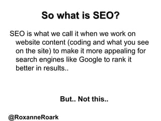 So what is SEO?
SEO is what we call it when we work on
website content (coding and what you see
on the site) to make it more appealing for
search engines like Google to rank it
better in results..
But.. Not this..
@RoxanneRoark
 