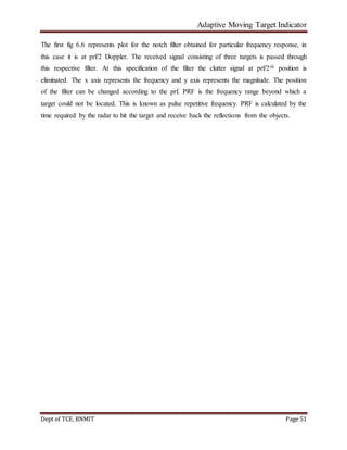 Adaptive Moving Target Indicator
Dept of TCE, BNMIT Page 51
The first fig 6.6 represents plot for the notch filter obtained for particular frequency response, in
this case it is at prf/2 Doppler. The received signal consisting of three targets is passed through
this respective filter. At this specification of the filter the clutter signal at prf/2th position is
eliminated. The x axis represents the frequency and y axis represents the magnitude. The position
of the filter can be changed according to the prf. PRF is the frequency range beyond which a
target could not be located. This is known as pulse repetitive frequency. PRF is calculated by the
time required by the radar to hit the target and receive back the reflections from the objects.
 