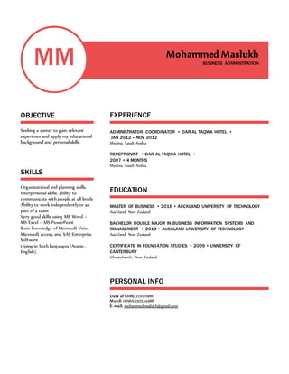 MM
OBJECTIVE
Seeking a career to gain relevant
experience and apply my educational
background and personal skills.
SKILLS
Organizational and planning skills.
Interpersonal skills: ability to
communicate with people at all levels
Ability to work independently or as
part of a team
Very good skills using MS Word –
MS Excel – MS PowerPoint
Basic knowledge of Microsoft Visio,
Microsoft access, and SAS Enterprise
Software
typing in both languages (Arabic-
English).
Mohammed Maslukh
BUSINESS ADMINISTRATION
EXPERIENCE
ADMINISTRATOR COORDINATOR • DAR AL TAQWA HOTEL •
JAN 2012 – NOV 2012
Medina, Saudi Arabia
RECEPTIONIST • DAR AL TAQWA HOTEL •
2007 • 4 MONTHS
Medina, Saudi Arabia
EDUCATION
MASTER OF BUSINESS • 2016 • AUCKLAND UNIVERSITY OF TECHNOLOGY
Auckland, New Zealand
BACHELOR DOUBLE MAJOR IN BUSINESS INFORMATION SYSTEMS AND
MANAGEMENT • 2013 • AUCKLAND UNIVERSITY OF TECHNOLOGY
Auckland, New Zealand
CERTIFICATE IN FOUNDATION STUDIES • 2009 • UNIVERSITY OF
CANTERBURY
Christchurch, New Zealand
PERSONAL INFO
Date of birth: 21/02/1988
Mobil: 00966550534488
E-mail: mohammedmaslukh@gmail.com
 