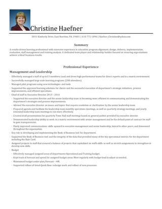 Christine Haefner
3031 Kimberly Drive, East Norriton, PA. 19401 | 610 772-1896 | Haefner_Christine@yahoo.com
Summary
A results-driven learning professional with extensive experience in education program alignment, design, delivery, implementation,
evaluation, staff management and training analysis. A dedicated team player and relationship builder focused on ensuring organizations
achieve critical business results.
Professional Experience
Management and Leadership
· Effectively managed a staff of up to13 members.Lead and drove high performance teams for direct reports and in a matrix environment.
· Successfully managed large scale learning programs (200 attendees)
· Managed pilot programs using newtechnologies and tools
· Supported the approved learning solutions for clients and the successful execution of department’s strategic initiatives, process
improvements, and efficient operations.
· Chief of staff to Executive Director 2013 – 2016
· Supported the executive director and the senior leadership team in becoming more efficient in communicating and demonstrating the
department’s strategies and process improvements.
· Advised the executive director on issues and topics that require resolution or clarification by the senior leadership team.
· Prepared agenda and facilitate the leadership team monthly operations meetings, as well as quarterly strategy meetings, and yearly
extended leadership team meetings to run more effectively.
· Created draft presentations for quarterly Town Hall staff meetings based on generaloutline provided by executive director.
· Demonstrated leadership ability to work in a matrix environment with senior management and be the default point of contract for staff
to gain transparencies.
· Finely improved communications skills upward to executive management and senior leadership, lateralto other peers, and downward
throughout the organization.
· Key role in developing and implementing the Book of Business tool for department.
· Supported the Book of Business tool and the integrity of the data that provided many of the key operational metrics for the department
including the Rate Card.
· Assigned projects to staff that ensured a balance of projects that capitalized on staffs skills as well as stretch assignments to strengthen or
develop new skills.
· Budget
· Effectively managed assigned areas of departments Operationaland Training budget.
· Kept track of forecast and spend for assigned budget areas.Meet regularly with budget lead toadjust as needed,
· Maintained budget under plan/forecast ~4M.
· Supported rollout of Intuit Quick Base redesign work and rollout of newprocesses.
 