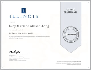 EDUCA
T
ION FOR EVE
R
YONE
CO
U
R
S
E
C E R T I F
I
C
A
TE
COURSE
CERTIFICATE
10/09/2016
Lucy Marlene Allison-Long
Marketing in a Digital World
an online non-credit course authorized by University of Illinois at Urbana-Champaign
and offered through Coursera
has successfully completed
Aric Rindfleisch
John M. Jones Professor of Marketing
Head of the Department of Business Administration
College of Business
University of Illinois at Urbana-Champaign
Verify at coursera.org/verify/KFTW8MCWEHKW
Coursera has confirmed the identity of this individual and
their participation in the course.
 
