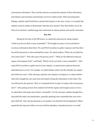 communicate information. They used the internet to research the majority of their information, 
and students used calculators and formulas in Excel to obtain results. When presenting their 
findings, students used PowerPoint to present their projects to the class. Lastly, it is essential that 
students create an artifact to demonstrate what they have learned. Their final artifact was in the 
form of an electronic cookbook page that could easily be shared, printed, and used by classmates. 
Day One 
During the first day of the PBI lesson, we started the classroom by asking students 
“which corn do you think is more sustainable?”. We brought two pieces of corn and did not 
reveal any information about them. We used Poll Everywhere to gather responses and from there 
moved the discussion to what sustainability means. We asked students “Where do you think this 
corn comes from?”, “How did it get to the grocery store?”, “What are the differences between 
organic and inorganic food?”, and finally ”Which one do you think is more sustainable?”. After 
using Poll Everywhere to gather answers from students, we pinned down opinions about the 
individual pieces of corn. For example, we asked students which corn they thought was organic 
and which one wasn’t. After choosing a specific corn (organic or inorganic), we asked students 
where they thought the corn came from and started writing this information on the board. This 
was followed by the question: “How is it transported from its place of origin to the local grocery 
store?”. After getting answers from students for both the organic and inorganic pieces of corn, 
we asked them what made each of them “sustainable”. For the most part, students thought that a 
long shelf­life made corn (and produce, generally speaking) more sustainable than corn with a 
short shelf­life. Thus, having chemicals in our produce was beneficial for the population. Others 
argued that the long term­effects was not worth the abundance of produce because we would 
9
 