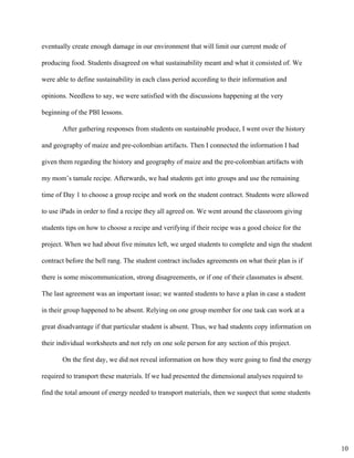 eventually create enough damage in our environment that will limit our current mode of 
producing food. Students disagreed on what sustainability meant and what it consisted of. We 
were able to define sustainability in each class period according to their information and 
opinions. Needless to say, we were satisfied with the discussions happening at the very 
beginning of the PBI lessons.  
After gathering responses from students on sustainable produce, I went over the history 
and geography of maize and pre­colombian artifacts. Then I connected the information I had 
given them regarding the history and geography of maize and the pre­colombian artifacts with 
my mom’s tamale recipe. Afterwards, we had students get into groups and use the remaining 
time of Day 1 to choose a group recipe and work on the student contract. Students were allowed 
to use iPads in order to find a recipe they all agreed on. We went around the classroom giving 
students tips on how to choose a recipe and verifying if their recipe was a good choice for the 
project. When we had about five minutes left, we urged students to complete and sign the student 
contract before the bell rang. The student contract includes agreements on what their plan is if 
there is some miscommunication, strong disagreements, or if one of their classmates is absent. 
The last agreement was an important issue; we wanted students to have a plan in case a student 
in their group happened to be absent. Relying on one group member for one task can work at a 
great disadvantage if that particular student is absent. Thus, we had students copy information on 
their individual worksheets and not rely on one sole person for any section of this project.  
On the first day, we did not reveal information on how they were going to find the energy 
required to transport these materials. If we had presented the dimensional analyses required to 
find the total amount of energy needed to transport materials, then we suspect that some students 
10
 