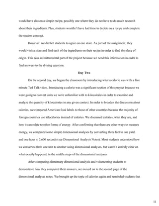 would have chosen a simple recipe, possibly one where they do not have to do much research 
about their ingredients. Plus, students wouldn’t have had time to decide on a recipe and complete 
the student contract. 
However, we did tell students to agree on one store. As part of the assignment, they 
would visit a store and find each of the ingredients on their recipe in order to find the place of 
origin. This was an instrumental part of the project because we need this information in order to 
find answers to the driving question.  
Day Two 
On the second day, we began the classroom by introducing what a calorie was with a five 
minute Ted Talk video. Introducing a calorie was a significant section of this project because we 
were going to convert units we were unfamiliar with to kilocalories in order to examine and 
analyze the quantity of kilocalories in any given context. In order to broaden the discussion about 
calories, we compared American food labels to those of other countries because the majority of 
foreign countries use kilocalories instead of calories. We discussed calories, what they are, and 
how it can relate to other forms of energy. After confirming that there are other ways to measure 
energy, we computed some simple dimensional analyses by converting three feet to one yard, 
and one hour to 3,600 seconds (see Dimensional Analysis Notes). Most students understood how 
we converted from one unit to another using dimensional analyses, but weren’t entirely clear on 
what exactly happened in the middle steps of the dimensional analyses.  
After computing elementary dimensional analysis and volunteering students to 
demonstrate how they computed their answers, we moved on to the second page of the 
dimensional analyses notes. We brought up the topic of calories again and reminded students that 
11
 