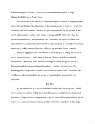 For this Bartlett pear, it takes 85.289 kilocalories to transport from its place of origin 
(Kelseyville, California) to Austin, Texas. 
The last question in the notes asked students to compare the amount of energy needed to 
transport the Bartlett pear (85.3 kilocalories) to the potential amount of energy we can get from 
consuming it (112 kilocalories). There was no right or wrong answer but this question, it was 
simply asking students to reflect on the amount of energy needed to transport it versus the 
potential amount of energy we can consume from a sustainable and objective point of view. 
These numbers we produced allowed us to think about sustainability in a more objective manner, 
as opposed to ranking sustainability from a subjective and somewhat limited viewpoint. 
The notes supplied students with information and techniques on finding the amount of 
energy needed to transport 1 metric tonne of food one kilometer via different modes of 
transportation. Additionally, it also provided an example of finding the specific amount of 
kilocalories needed to transport individual ingredients (a Bartlett pear in this case). The 
remaining of the class period was devoted to practice and finish Food Math Conversions. This 
would assist students in calculating the amount of energy needed to transport their own 
ingredients. 
Day Three 
We started day three by practicing dimensional analysis and converting from a specific 
unit to another unit and then finding the amount of kilocalories needed to transport individual 
ingredients. This gave students the opportunity to practice these challenging calculations and ask 
questions as a classroom before calculating numbers for their own ingredients in their recipe. 
13
 