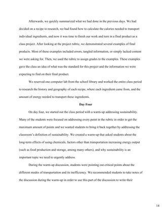 Afterwards, we quickly summarized what we had done in the previous days. We had 
decided on a recipe to research, we had found how to calculate the calories needed to transport 
individual ingredients, and now it was time to finish our work and turn in a final product as a 
class project. After looking at the project rubric, we demonstrated several examples of final 
products. Most of these examples included errors, tangled information, or simply lacked content 
we were asking for. Then, we used the rubric to assign grades to the examples. These examples 
gave the class an idea of what was the standard for this project and the information we were 
expecting to find on their final product.  
We reserved one computer lab from the school library and worked the entire class period 
to research the history and geography of each recipe, where each ingredient came from, and the 
amount of energy needed to transport these ingredients. 
Day Four 
On day four, we started out the class period with a warm­up addressing sustainability. 
Many of the students were focused on addressing every point in the rubric in order to get the 
maximum amount of points and we wanted students to bring it back together by addressing the 
classroom’s definition of sustainability. We created a warm­up that asked students about the 
long­term effects of using chemicals, factors other than transportation increasing energy output 
(such as food production and storage, among many others), and why sustainability is an 
important topic we need to urgently address. 
During the warm­up discussion, students were pointing out critical points about the 
different modes of transportation and its inefficiency. We recommended students to take notes of 
the discussion during the warm­up in order to use this part of the discussion to write their 
14
 