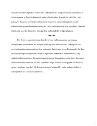 reflection on the final product. Afterwards, we headed to the computer lab and used the rest of 
the class period to finish the last details on their final product. Towards the end of the class 
period, we discussed how the amount of energy required to transport ingredients usually 
overpassed the potential amount of energy we could gain from eating these ingredients. Many of 
the students used the discussions from day four and included it in their reflection. 
Day Five 
Day five was presentation day. In order to keep students occupied and engaged 
throughout the presentations, we designed a ranking sheet where students ranked particular 
aspects of each project according to how sustainable they thought it was. For example, the sheet 
included rankings for ingredients, origin of ingredients, and mode of transportation. Every 
student used the ranking on this sheet of paper to answer this questions on the back: ​According 
to the classroom's definition, the most sustainable recipe includes locally grown and processed 
produce ​and ​has a long shelf life. Examine the most "sustainable" recipe and explain how it 
corresponds to the classroom's definition.  
15
 