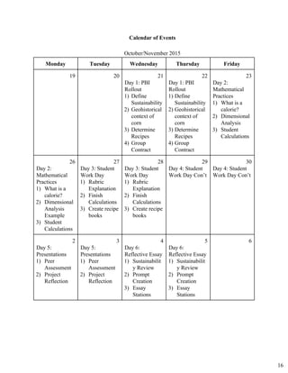 Calendar of Events 
October/November 2015 
Monday  Tuesday  Wednesday  Thursday  Friday 
19  20  21 
Day 1: PBI 
Rollout 
1) Define
Sustainability
2) Geohistorical
context of
corn
3) Determine
Recipes
4) Group
Contract
22 
Day 1: PBI 
Rollout 
1) Define
Sustainability
2) Geohistorical
context of
corn
3) Determine
Recipes
4) Group
Contract
23 
Day 2: 
Mathematical 
Practices  
1) What is a
calorie?
2) Dimensional
Analysis
3) Student
Calculations
26 
Day 2: 
Mathematical 
Practices 
1) What is a
calorie?
2) Dimensional
Analysis
Example
3) Student
Calculations
27 
Day 3: Student 
Work Day 
1) Rubric
Explanation
2) Finish
Calculations
3) Create recipe
books
28 
Day 3: Student 
Work Day 
1) Rubric
Explanation
2) Finish
Calculations
3) Create recipe
books
29 
Day 4: Student 
Work Day Con’t 
30 
Day 4: Student 
Work Day Con’t 
 2 
Day 5: 
Presentations 
1) Peer
Assessment
2) Project
Reflection
3 
Day 5: 
Presentations 
1) Peer
Assessment
2) Project
Reflection
4 
Day 6: 
Reflective Essay 
1) Sustainabilit
y Review
2) Prompt
Creation
3) Essay
Stations
5 
Day 6: 
Reflective Essay 
1) Sustainabilit
y Review
2) Prompt
Creation
3) Essay
Stations
6 
16
 