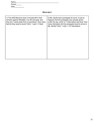 Name______________________________________________ 
Period______ 
Date__________ 
Warm­Up 2 
1) The AHS Maroons have 2 minutes left in their
rematch against Westlake. It is 4th and goal, and
they are 7 yards away from a touchdown. How many
feet do they need to score? (Hint: 1 yard = 3 feet)
2) Ms. Davila had a pineapple for lunch. It just so
happens that this pineapple was actually grown
under the sea, which is 7 miles below sea level. How
many kilometers did this pineapple travel to arrive to
Ms. Davila? (Hint: 1 mile = 1.61 kilometers)
26
 