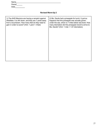Name______________________________________________ 
Period______ 
Date__________ 
Revised Warm­Up 2 
1) The AHS Maroons are having a rematch against
Westlake. It is 4th down, and they are 7 yards away
from a touchdown. How many feet do they need to
gain in order to score? (Hint: 1 yard = 3 feet)
2) Ms. Davila had a pineapple for lunch. It just so
happens that this pineapple was actually grown
under the sea, which is 7 miles below sea level. How
many kilometers did this pineapple travel to arrive to
Ms. Davila? (Hint: 1 mile = 1.61 kilometers)
27
 