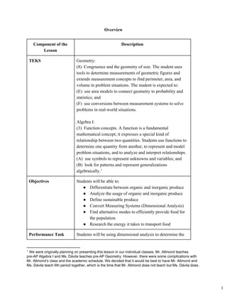 Overview 
Component of the 
Lesson 
Description 
TEKS  Geometry: 
(8) Congruence and the geometry of size. The student uses
tools to determine measurements of geometric figures and
extends measurement concepts to find perimeter, area, and
volume in problem situations. The student is expected to:
(E) use area models to connect geometry to probability and
statistics; and
(F) use conversions between measurement systems to solve
problems in real­world situations.
Algebra I: 
(3) Function concepts. A function is a fundamental
mathematical concept; it expresses a special kind of
relationship between two quantities. Students use functions to
determine one quantity from another, to represent and model
problem situations, and to analyze and interpret relationships.
(A) use symbols to represent unknowns and variables; and
(B) look for patterns and represent generalizations
algebraically.1
Objectives  Students will be able to: 
● Differentiate between organic and inorganic produce
● Analyze the usage of organic and inorganic produce
● Define sustainable produce
● Convert Measuring Systems (Dimensional Analysis)
● Find alternative modes to efficiently provide food for
the population
● Research the energy it takes to transport food
Performance Task  Students will be using dimensional analysis to determine the 
1
 We were originally planning on presenting this lesson in our individual classes. Mr. Allmond teaches 
pre­AP Algebra I and Ms. Dávila teaches pre­AP Geometry. However, there were some complications with 
Mr. Allmond’s class and the academic schedule. We decided that it would be best to have Mr. Allmond and 
Ms. Dávila teach 6th period together, which is the time that Mr. Allmond does not teach but Ms. Dávila does. 
1
 