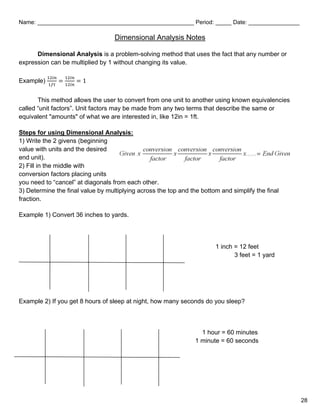 Name: _________________________________________________ Period: _____ Date: ________________
Dimensional Analysis Notes
Dimensional Analysis is a problem-solving method that uses the fact that any number or
expression can be multiplied by 1 without changing its value.
Example)
12𝑖𝑖 𝑖𝑖
1𝑓𝑓𝑓𝑓
=
12𝑖𝑖 𝑖𝑖
12𝑖𝑖 𝑖𝑖
= 1
This method allows the user to convert from one unit to another using known equivalencies
called “unit factors”. Unit factors may be made from any two terms that describe the same or
equivalent "amounts" of what we are interested in, like 12in = 1ft.
Steps for using Dimensional Analysis:
1) Write the 2 givens (beginning
value with units and the desired
end unit).
2) Fill in the middle with
conversion factors placing units
you need to “cancel” at diagonals from each other.
3) Determine the final value by multiplying across the top and the bottom and simplify the final
fraction.
Example 1) Convert 36 inches to yards.
1 inch = 12 feet
3 feet = 1 yard
Example 2) If you get 8 hours of sleep at night, how many seconds do you sleep?
1 hour = 60 minutes
1 minute = 60 seconds
28
 