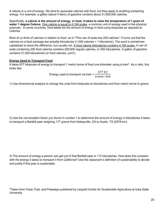 *Taken from Food, Fuel, and Freeways published by Leopold Center for Sustainable Agriculture at Iowa State
University
A calorie is a unit of energy. We tend to associate calories with food, but they apply to anything containing
energy. For example, a gallon (about 4 liters) of gasoline contains about 31,000,000 calories.
Specifically, a calorie is the amount of energy, or heat, it takes to raise the temperature of 1 gram of
water 1 degree Celsius. One calorie is equal to 4.184 joules, a common unit of energy used in the physical
sciences. In some countries, food labels list the amount of energy in food using kilojoules as opposed to
Calories.
Most of us think of calories in relation to food, as in "This can of soda has 200 calories." It turns out that the
calories on a food package are actually kilocalories (1,000 calories = 1 kilocalorie). The word is sometimes
capitalized to show the difference, but usually not. A food calorie (kilocalorie) contains 4,184 joules. A can of
soda containing 200 food calories contains 200,000 regular calories, or 200 kilocalories. A gallon of gasoline
contains 31,000 kilocalories (or food calories, yum!).
Energy Used to Transport Food
It takes 677 kilojoules of energy to transport 1 metric tonne of food one kilometer using a train*. As a ratio, this
looks like:
Energy used to transport via train =
677 𝐾𝐾𝐾𝐾
𝑡𝑡𝑡𝑡𝑡𝑡𝑡𝑡𝑡𝑡−𝑘𝑘𝑘𝑘
1) Use dimensional analysis to change the units from kilojoules to kilocalories and from metric tonne to grams.
2) Use the conversation factor you found in number 1 to determine the amount of energy in kilocalories it takes
to transport a Bartlett pear weighing 177 grams from Kelseyville, CA to Austin, TX (2978 km).
3) The amount of energy a person can get out of that Bartlett pear is 112 kilocalories. How does this compare
with the energy it takes to transport it from California? Use the classroom’s definition of sustainability to decide
and justify if this pear is sustainable.
29
 