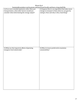 Warm-Up 4
Sustainable produce can be grown and processed locally and have a long shelf life.
1) If we were considering factors other than just
transportation, what other factors would you
consider when determining the energy output?
2) Suppose there is an ingredient that takes more
energy to transport it than what we can gain by
eating it. How and why is this a bad thing?
3) What are the long-term effects of growing
inorganic food industrially?
4) Why is it more preferred to maximize
sustainability?
37
 