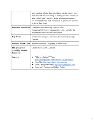 labor required to bring these ingredients into the grocery store 
from the field, the equivalency of burning off these calories, or 
what kind of “new” practices would help us conserve energy 
and be more efficient with food (this is in general, not specific 
or tied to their meal). 
Formative assessments  Exit tickets about what they expect to learn; 
Comparing Poll Everywhere questions before and after the 
project to see what students have learned. 
Key Words  Dimensional Analysis, Conversion, Sustainability, Energy, 
Calories 
Related Content Areas  Algebra, Geometry, Geography, World History 
This project was 
created by Student 
Teachers: 
Crystal Dávila and JC Allmond 
Sources:  ● “What is a Calorie?” Video:
https://www.youtube.com/watch?v=VEQaH4LruUo
● Farm Map: ​http://www.factoryfarmmap.org
● Jacob’s Backyard Garden: ​http://www.jbgorganic.com
● Omnivore’s Dilemma ​by Michael Pollan
3
 