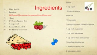 IngredientsMixed Berry Pie
Ingredients
(All Organic) (Most seasonal, but transported from different areas)
Crust:
2-1/2 cups all-purpose flour
¼ teaspoon salt
1 cup cold butter, cubed
6 to 8 tablespoons ice water
 