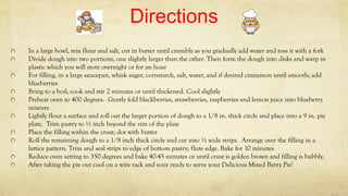 Directions
In a large bowl, mix flour and salt, cut in butter until crumbly as you gradually add water and toss it with a fork
Divide dough into two portions, one slightly larger than the other. Then form the dough into disks and warp in
plastic which you will store overnight or for an hour
For filling, in a large saucepan, whisk sugar, cornstarch, salt, water, and if desired cinnamon until smooth; add
blueberries
Bring to a boil; cook and stir 2 minutes or until thickened. Cool slightly
Preheat oven to 400 degrees. Gently fold blackberries, strawberries, raspberries and lemon juice into blueberry
mixture
Lightly flour a surface and roll out the larger portion of dough to a 1/8 in. thick circle and place into a 9 in. pie
plate. Trim pastry to ½ inch beyond the rim of the plate
Place the filling within the crust; dot with butter
Roll the remaining dough to a 1/8 inch thick circle and cut into ½ wide strips. Arrange over the filling in a
lattice pattern. Trim and seal strips to edge of bottom pastry; flute edge. Bake for 10 minutes
Reduce oven setting to 350 degrees and bake 40-45 minutes or until crust is golden brown and filling is bubbly.
After taking the pie out cool on a wire rack and your ready to serve your Delicious Mixed Berry Pie!
 