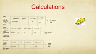Calculations
Butter:
1 cup
1,600 cal
From San
Antonio Tx,
147.8987 km (by
truck)
2.890 kcal 226.796 g
1
147.8987 km
14148 g-km
96,983.78
4148
= 23.168926
kcal
.677 kcal 300 g 1869.41399 km 379,677.98
4184 g-km 1 1 4148
Flour:
2 ½ cups
1,000 cal
From
Minneapolis,
Mn.
1869.41399
km (by train)
90.7752154
kcal
=
.677 kcal 40 g 1060.56 km 28,719.9648
4148 g-km 1 1 4148
=
6.864
23633
kcal
Cornstarch:
¼ cup
120 cal
From
Memphis,
Tn
1060.56 km
(by train)
 
